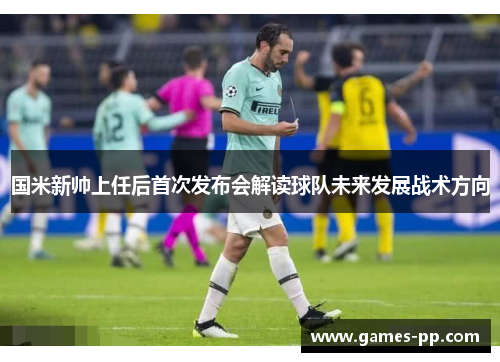 国米新帅上任后首次发布会解读球队未来发展战术方向